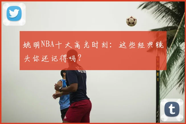 姚明NBA十大高光时刻：这些经典镜头你还记得吗？