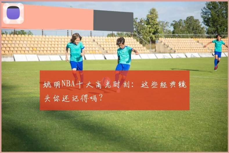 姚明NBA十大高光时刻:这些经典镜头你还记得吗?