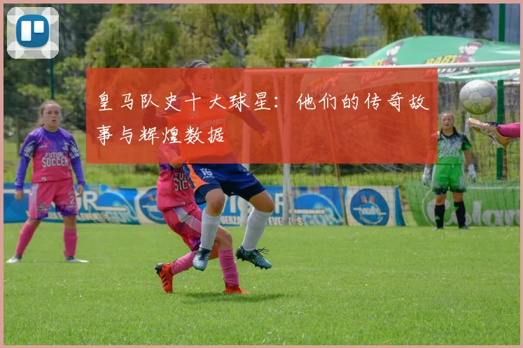 皇马队史十大球星：他们的传奇故事与辉煌数据