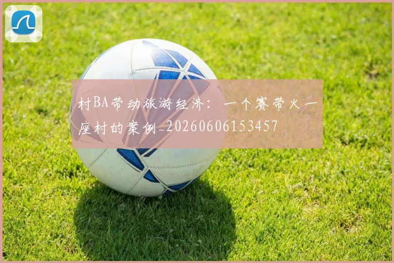 村BA带动旅游经济：一个赛带火一座村的案例_20260606153457