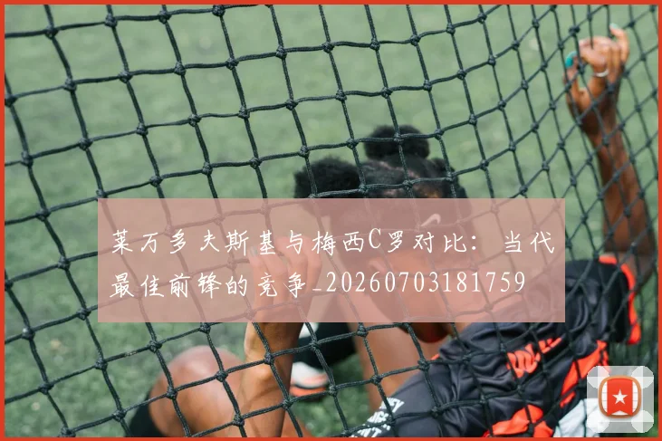 莱万多夫斯基与梅西C罗对比:当代最佳前锋的竞争_20260703181759