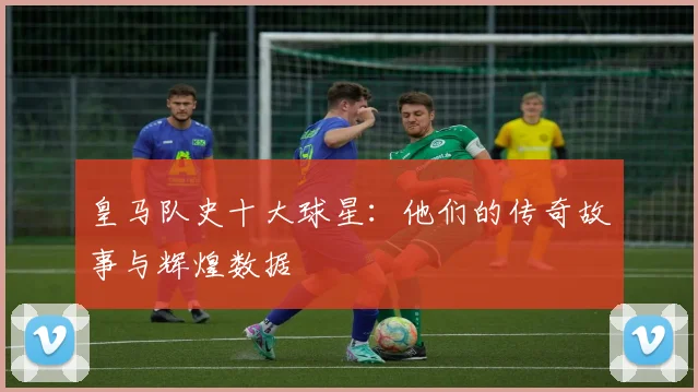 皇马队史十大球星：他们的传奇故事与辉煌数据