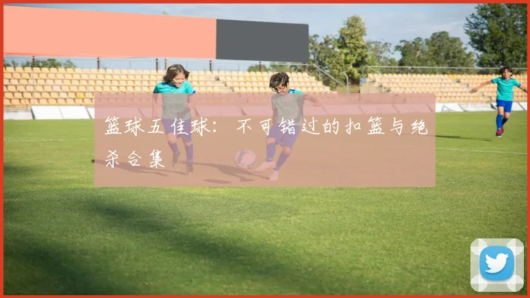 篮球五佳球：不可错过的扣篮与绝杀合集